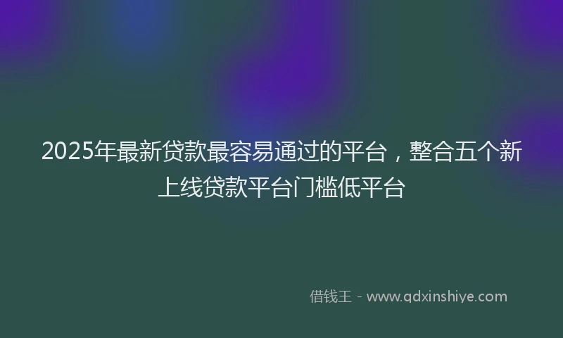 2025年最新贷款最容易通过的平台，整合五个新上线贷款平台门槛低平台