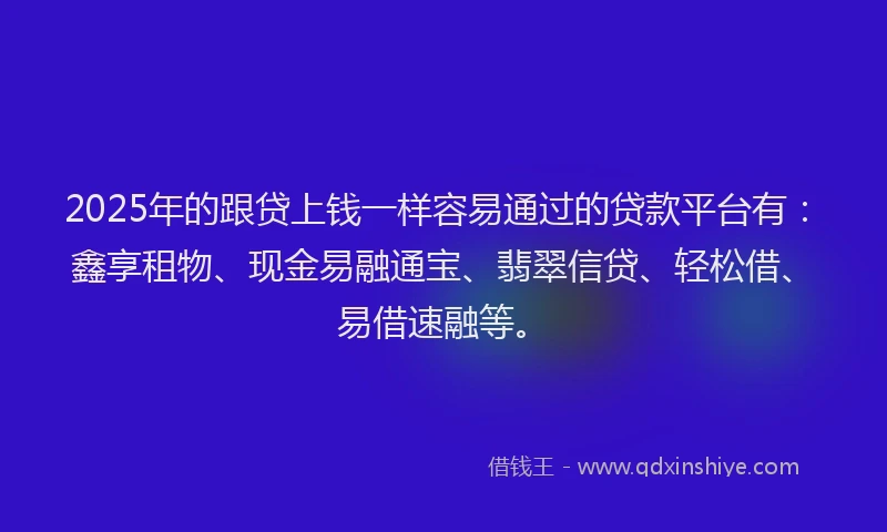 2025年的跟贷上钱一样容易通过的贷款平台有：鑫享租物、现金易融通宝、翡翠信贷、轻松借、易借速融等。