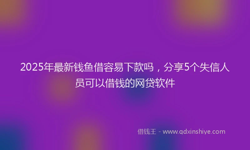 2025年最新钱鱼借容易下款吗，分享5个失信人员可以借钱的网贷软件