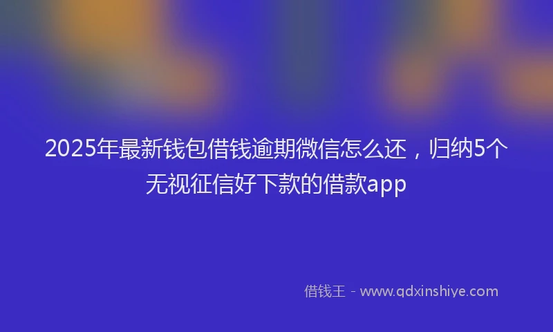 2025年最新钱包借钱逾期微信怎么还，归纳5个无视征信好下款的借款app