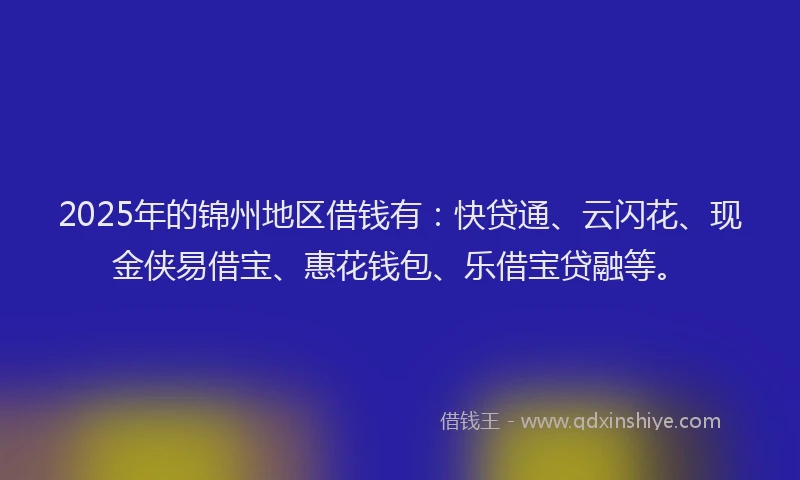 2025年的锦州地区借钱有：快贷通、云闪花、现金侠易借宝、惠花钱包、乐借宝贷融等。