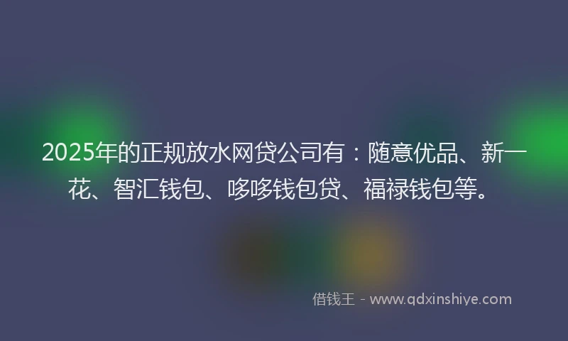 2025年的正规放水网贷公司有：随意优品、新一花、智汇钱包、哆哆钱包贷、福禄钱包等。