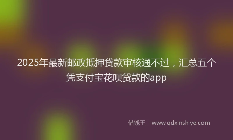 2025年最新邮政抵押贷款审核通不过，汇总五个凭支付宝花呗贷款的app
