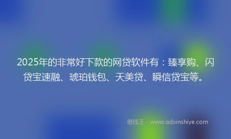 2025年的非常好下款的网贷软件有：臻享购、闪贷宝速融、琥珀钱包、天美贷、瞬信贷宝等。