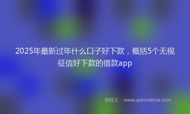 2025年最新过年什么口子好下款，概括5个无视征信好下款的借款app
