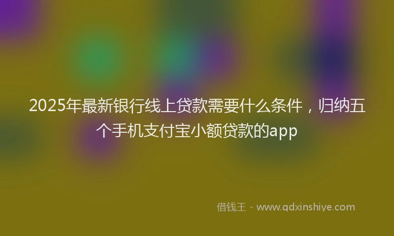 2025年最新银行线上贷款需要什么条件，归纳五个手机支付宝小额贷款的app