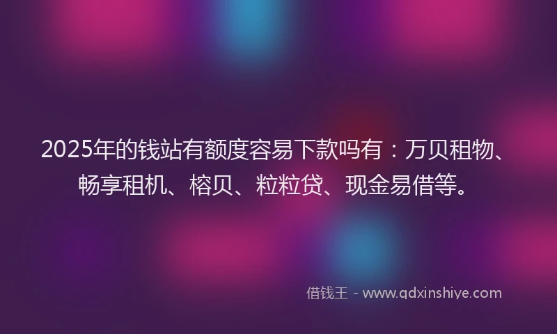 2025年的钱站有额度容易下款吗有：万贝租物、畅享租机、榕贝、粒粒贷、现金易借等。