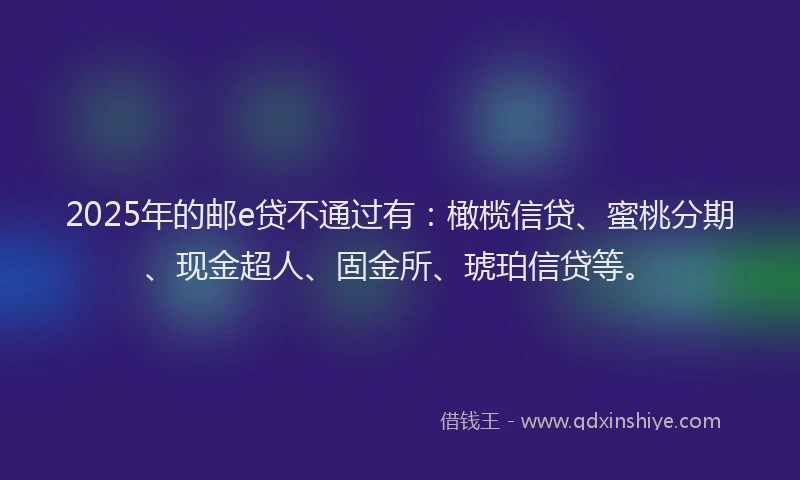 2025年的邮e贷不通过有：橄榄信贷、蜜桃分期、现金超人、固金所、琥珀信贷等。