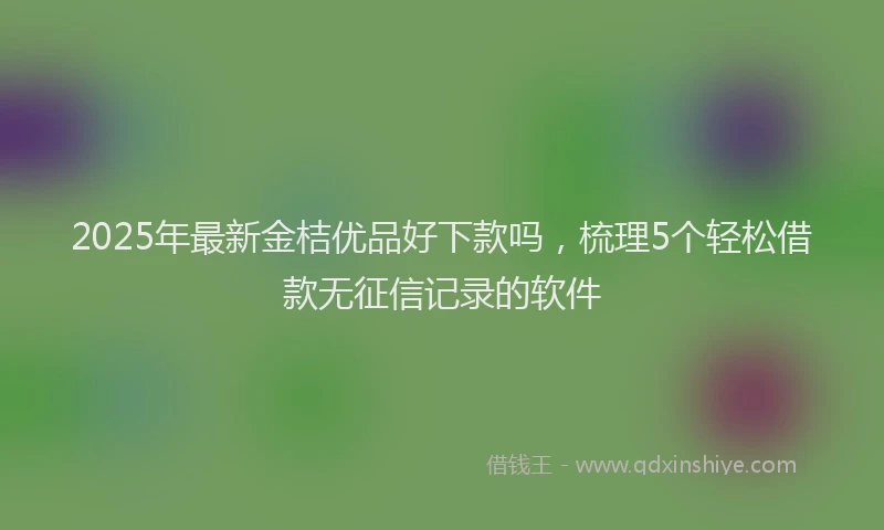 2025年最新金桔优品好下款吗，梳理5个轻松借款无征信记录的软件