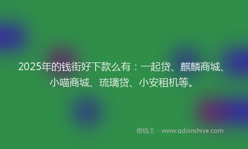 2025年的钱街好下款么有：一起贷、麒麟商城、小喵商城、琉璃贷、小安租机等。