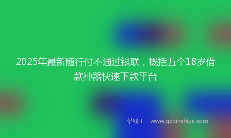 2025年最新随行付不通过银联，概括五个18岁借款神器快速下款平台
