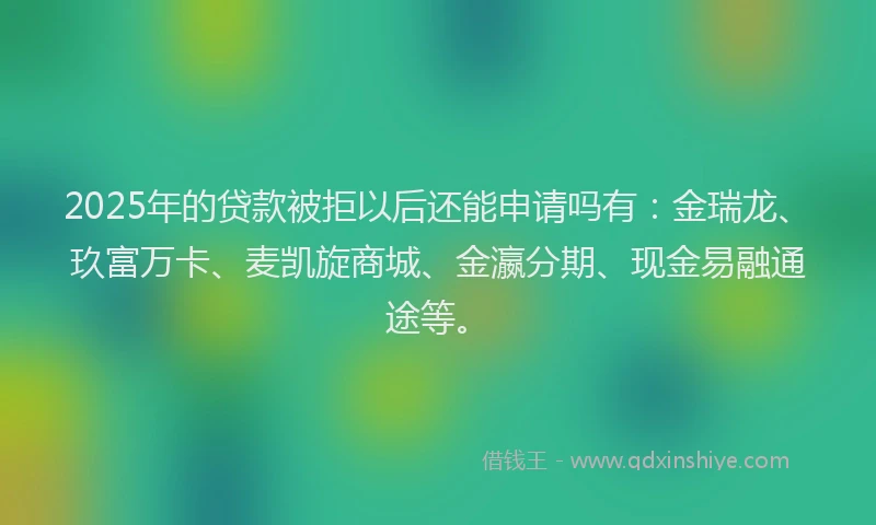 2025年的贷款被拒以后还能申请吗有：金瑞龙、玖富万卡、麦凯旋商城、金瀛分期、现金易融通途等。
