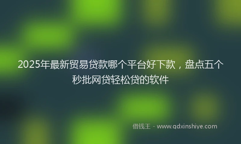 2025年最新贸易贷款哪个平台好下款，盘点五个秒批网贷轻松贷的软件