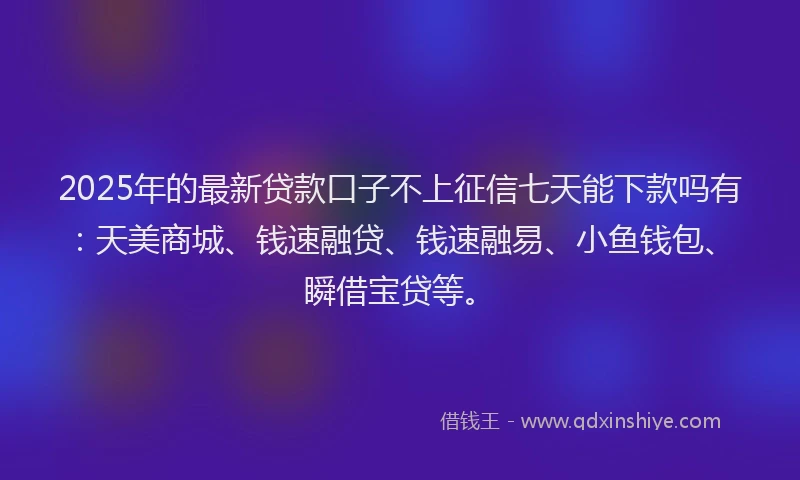 2025年的最新贷款口子不上征信七天能下款吗有：天美商城、钱速融贷、钱速融易、小鱼钱包、瞬借宝贷等。