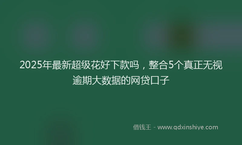 2025年最新超级花好下款吗，整合5个真正无视逾期大数据的网贷口子