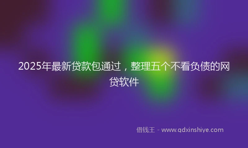 2025年最新贷款包通过，整理五个不看负债的网贷软件