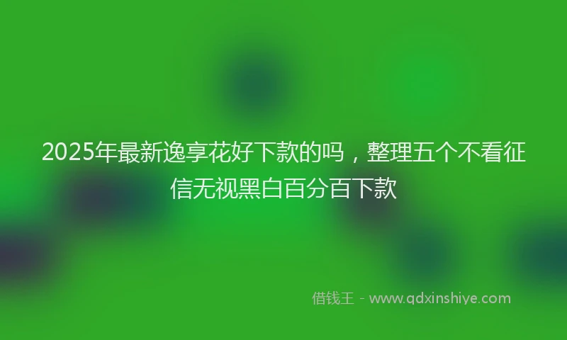 2025年最新逸享花好下款的吗，整理五个不看征信无视黑白百分百下款