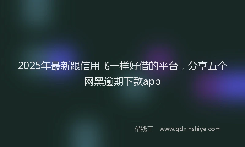2025年最新跟信用飞一样好借的平台，分享五个网黑逾期下款app