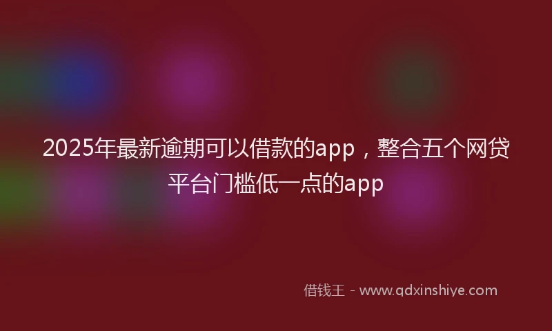 2025年最新逾期可以借款的app，整合五个网贷平台门槛低一点的app