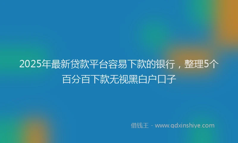 2025年最新贷款平台容易下款的银行，整理5个百分百下款无视黑白户口子