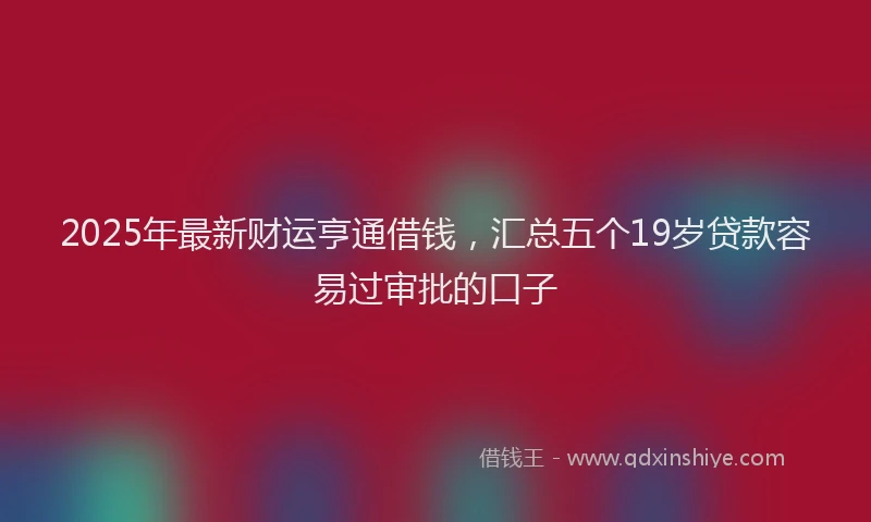 2025年最新财运亨通借钱，汇总五个19岁贷款容易过审批的口子