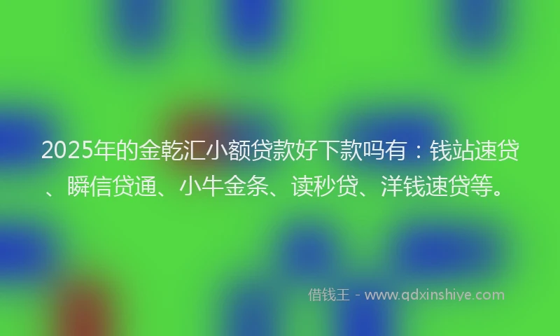 2025年的金乾汇小额贷款好下款吗有：钱站速贷、瞬信贷通、小牛金条、读秒贷、洋钱速贷等。