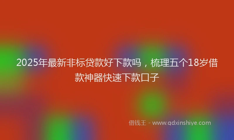 2025年最新非标贷款好下款吗，梳理五个18岁借款神器快速下款口子