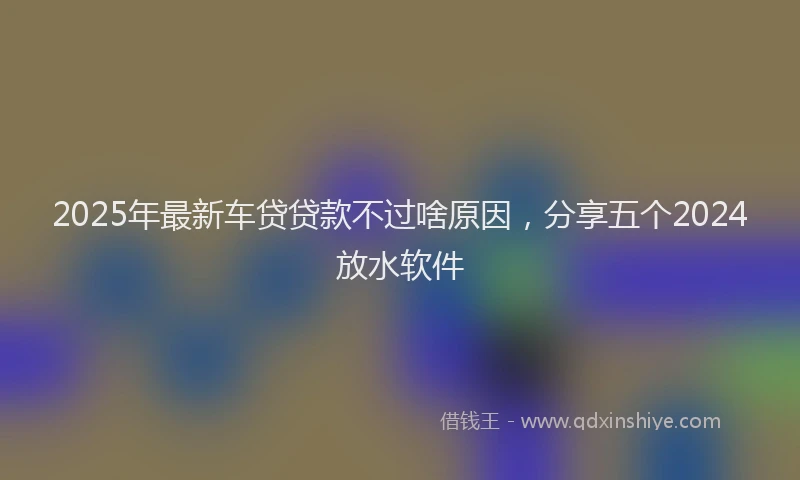 2025年最新车贷贷款不过啥原因，分享五个2024放水软件