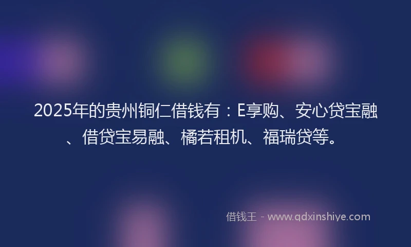 2025年的贵州铜仁借钱有：E享购、安心贷宝融、借贷宝易融、橘若租机、福瑞贷等。