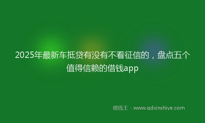 2025年最新车抵贷有没有不看征信的，盘点五个值得信赖的借钱app