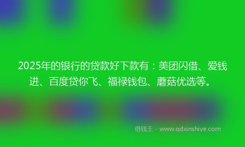 2025年的银行的贷款好下款有：美团闪借、爱钱进、百度贷你飞、福禄钱包、蘑菇优选等。