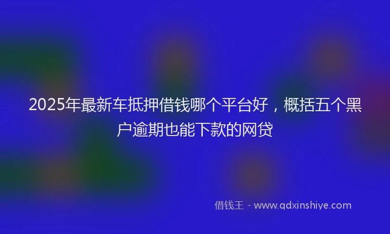 2025年最新车抵押借钱哪个平台好，概括五个黑户逾期也能下款的网贷