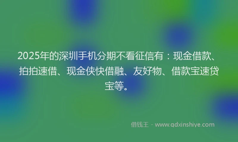 2025年的深圳手机分期不看征信有：现金借款、拍拍速借、现金侠快借融、友好物、借款宝速贷宝等。