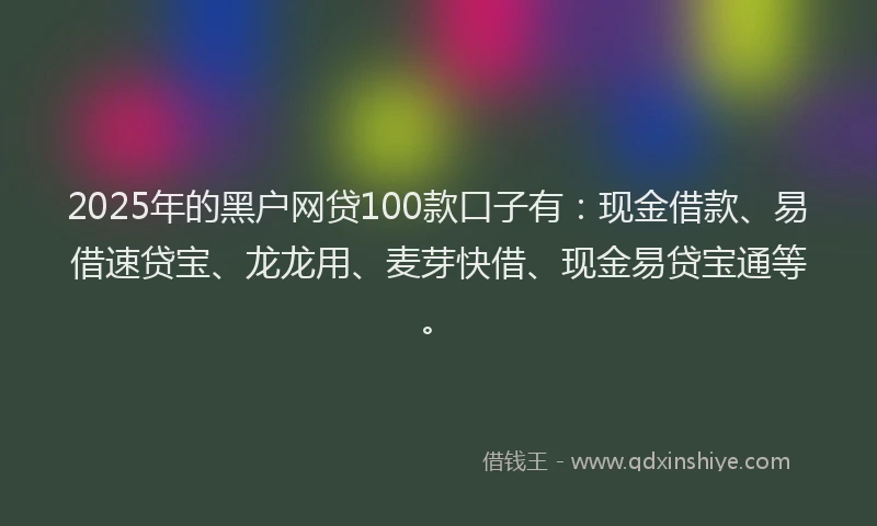 2025年的黑户网贷100款口子有：现金借款、易借速贷宝、龙龙用、麦芽快借、现金易贷宝通等。