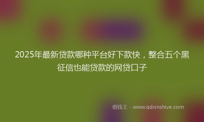 2025年最新贷款哪种平台好下款快，整合五个黑征信也能贷款的网贷口子