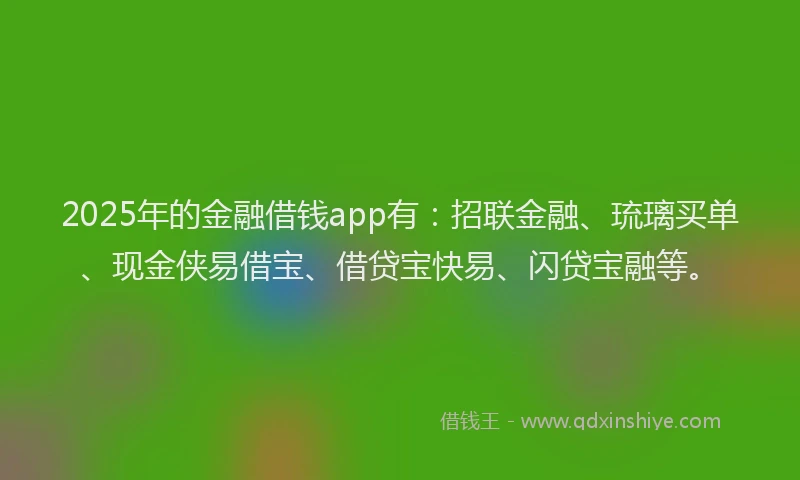 2025年的金融借钱app有：招联金融、琉璃买单、现金侠易借宝、借贷宝快易、闪贷宝融等。