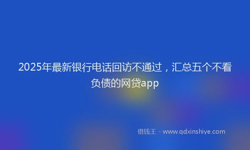 2025年最新银行电话回访不通过，汇总五个不看负债的网贷app