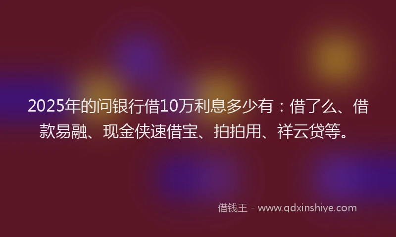 2025年的问银行借10万利息多少有：借了么、借款易融、现金侠速借宝、拍拍用、祥云贷等。