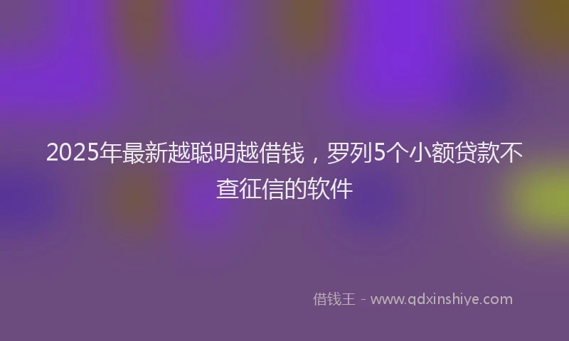 2025年最新越聪明越借钱，罗列5个小额贷款不查征信的软件
