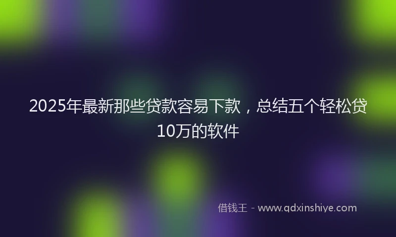 2025年最新那些贷款容易下款，总结五个轻松贷10万的软件