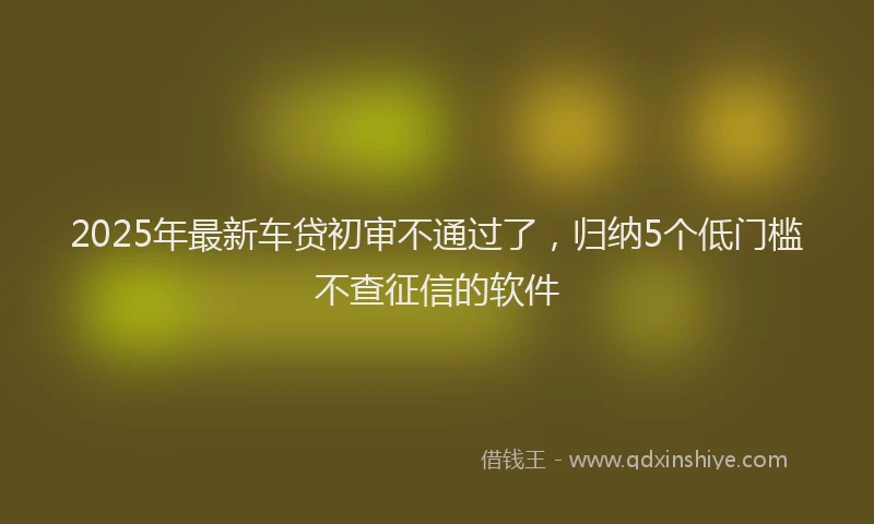 2025年最新车贷初审不通过了，归纳5个低门槛不查征信的软件