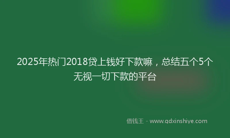 2025年热门2018贷上钱好下款嘛，总结五个5个无视一切下款的平台