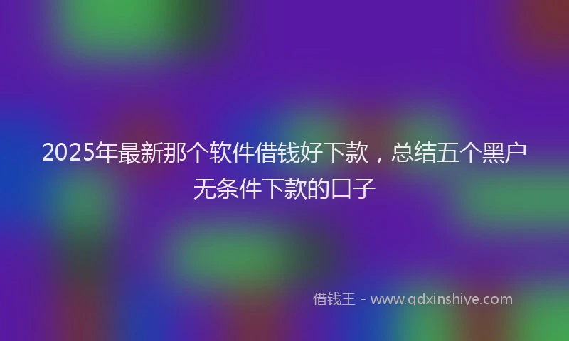 2025年最新那个软件借钱好下款，总结五个黑户无条件下款的口子