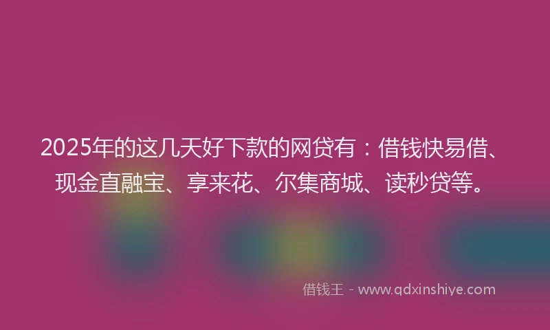 2025年的这几天好下款的网贷有：借钱快易借、现金直融宝、享来花、尔集商城、读秒贷等。