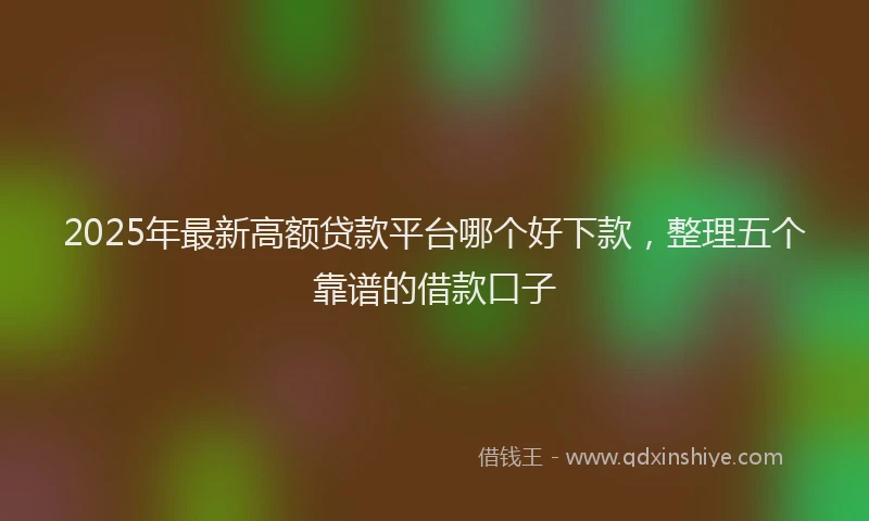 2025年最新高额贷款平台哪个好下款，整理五个靠谱的借款口子