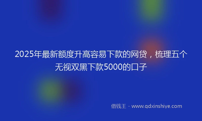 2025年最新额度升高容易下款的网贷，梳理五个无视双黑下款5000的口子