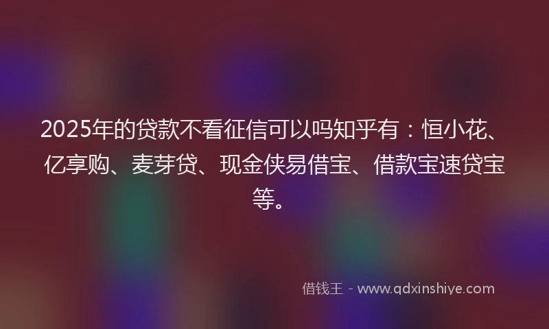 2025年的贷款不看征信可以吗知乎有：恒小花、亿享购、麦芽贷、现金侠易借宝、借款宝速贷宝等。