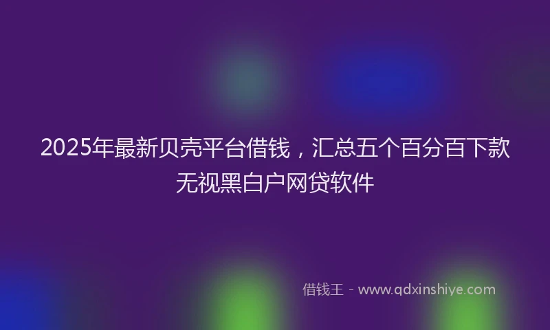 2025年最新贝壳平台借钱，汇总五个百分百下款无视黑白户网贷软件