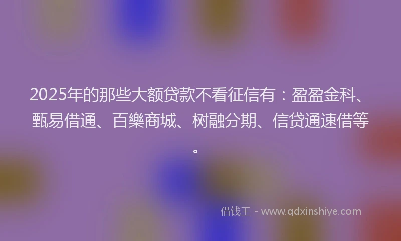 2025年的那些大额贷款不看征信有：盈盈金科、甄易借通、百樂商城、树融分期、信贷通速借等。