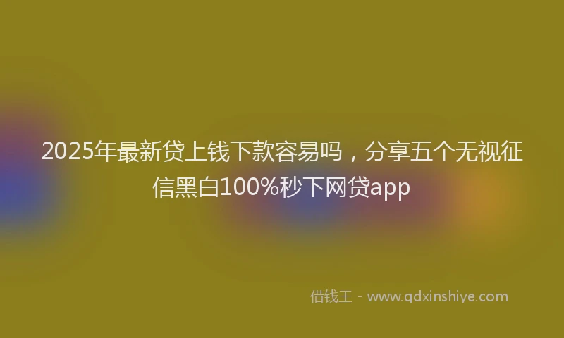 2025年最新贷上钱下款容易吗，分享五个无视征信黑白100%秒下网贷app